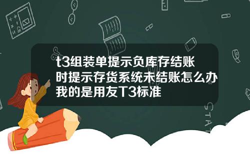 t3组装单提示负库存结账时提示存货系统未结账怎么办我的是用友T3标准