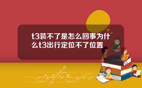 t3装不了是怎么回事为什么t3出行定位不了位置