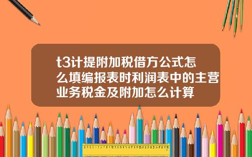 t3计提附加税借方公式怎么填编报表时利润表中的主营业务税金及附加怎么计算