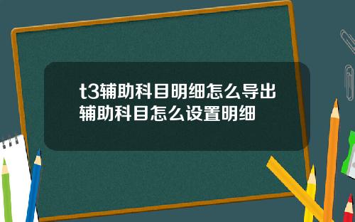 t3辅助科目明细怎么导出辅助科目怎么设置明细