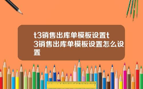 t3销售出库单模板设置t3销售出库单模板设置怎么设置