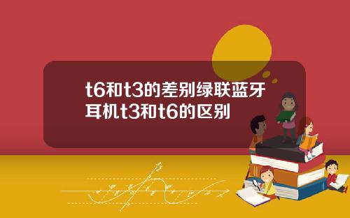 t6和t3的差别绿联蓝牙耳机t3和t6的区别