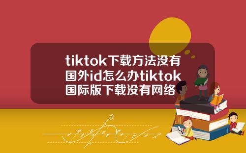 tiktok下载方法没有国外id怎么办tiktok国际版下载没有网络