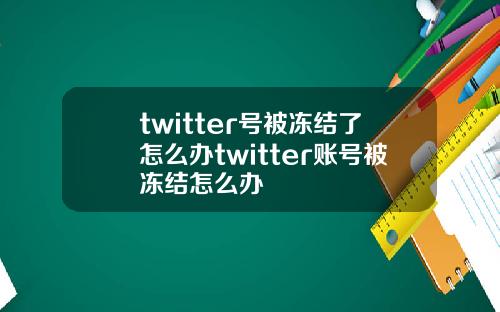 twitter号被冻结了怎么办twitter账号被冻结怎么办