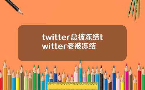 twitter总被冻结twitter老被冻结