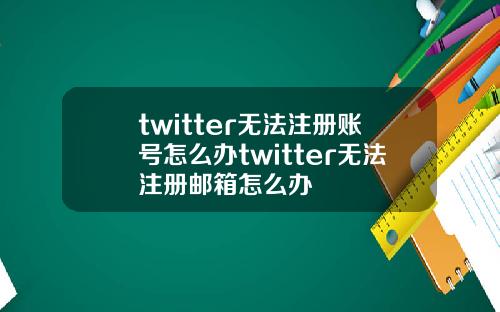 twitter无法注册账号怎么办twitter无法注册邮箱怎么办