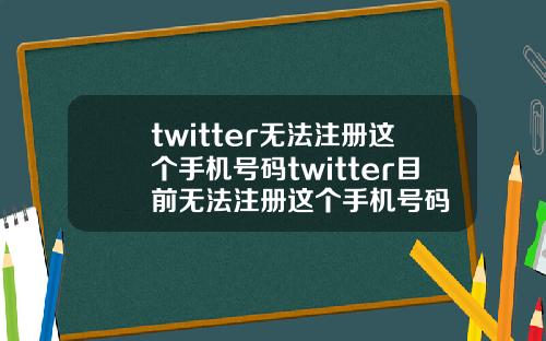 twitter无法注册这个手机号码twitter目前无法注册这个手机号码