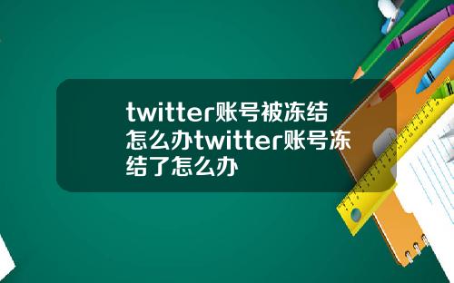 twitter账号被冻结怎么办twitter账号冻结了怎么办