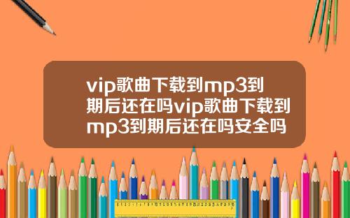 vip歌曲下载到mp3到期后还在吗vip歌曲下载到mp3到期后还在吗安全吗