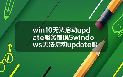 win10无法启动update服务错误5windows无法启动update服务.