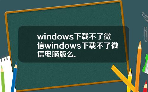 windows下载不了微信windows下载不了微信电脑版么.