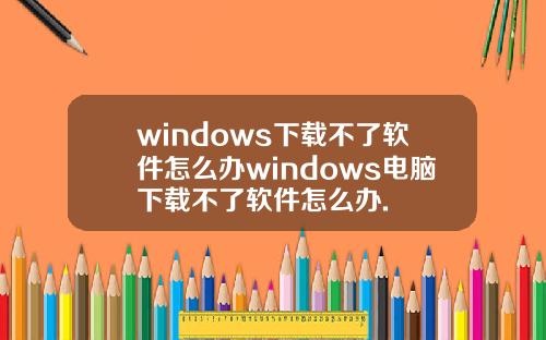 windows下载不了软件怎么办windows电脑下载不了软件怎么办.