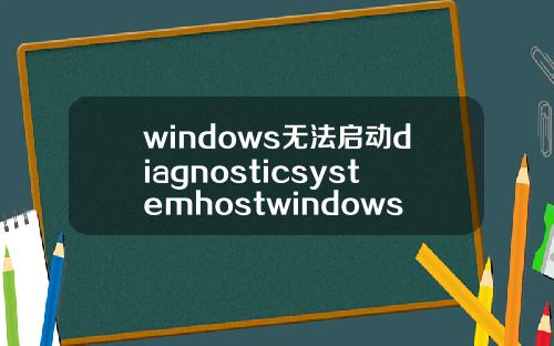 windows无法启动diagnosticsystemhostwindows无法启动diagnosticpolicyservice.