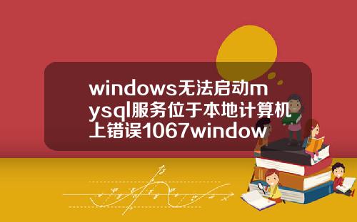 windows无法启动mysql服务位于本地计算机上错误1067windows无法启动mysql服务位于本地计算机上错误1053.