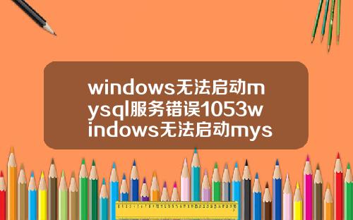 windows无法启动mysql服务错误1053windows无法启动mysql服务错误1067.