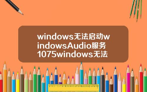 windows无法启动windowsAudio服务1075windows无法启动windowsaudio服务1079.