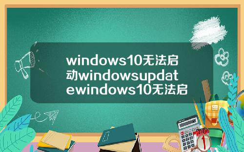 windows10无法启动windowsupdatewindows10无法启动windowsupdate服务.