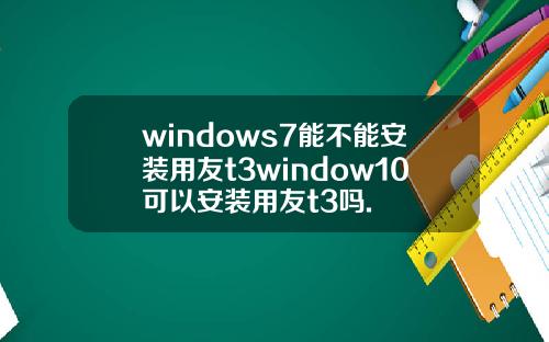 windows7能不能安装用友t3window10可以安装用友t3吗.