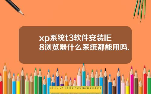 xp系统t3软件安装IE8浏览器什么系统都能用吗.