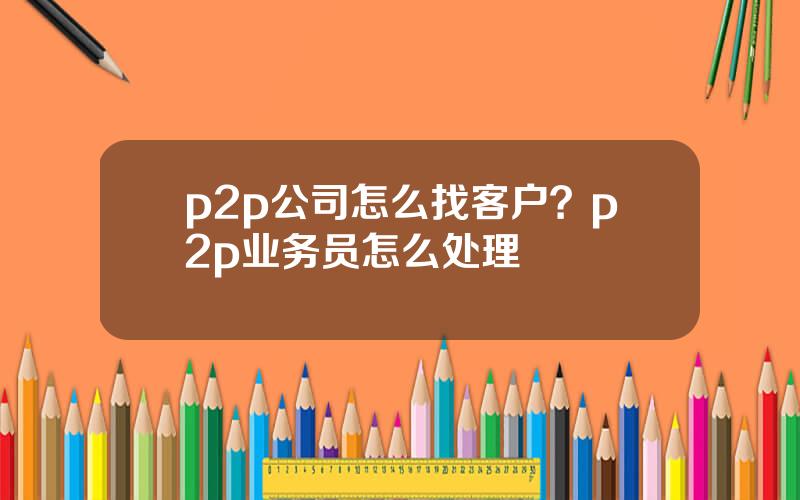 p2p公司怎么找客户？p2p业务员怎么处理