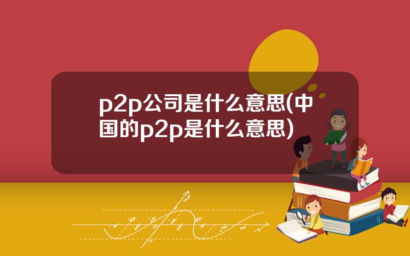 p2p公司是什么意思(中国的p2p是什么意思)