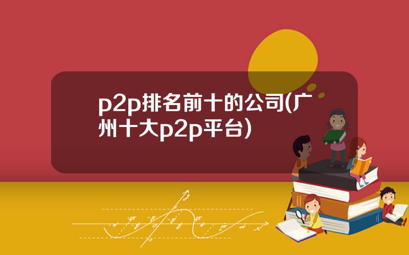 p2p排名前十的公司(广州十大p2p平台)
