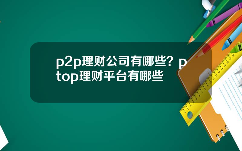 p2p理财公司有哪些？ptop理财平台有哪些