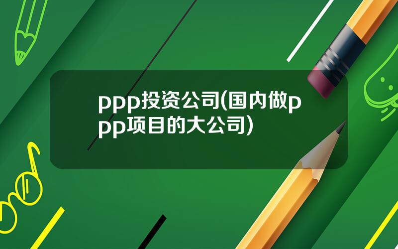 ppp投资公司(国内做ppp项目的大公司)