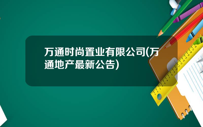 万通时尚置业有限公司(万通地产最新公告)