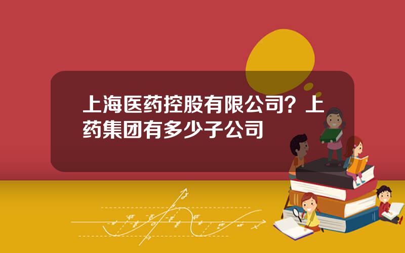 上海医药控股有限公司？上药集团有多少子公司