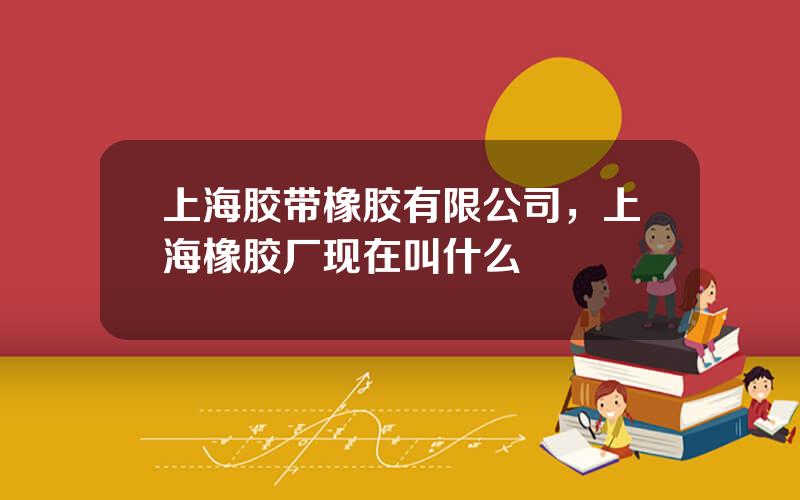 上海胶带橡胶有限公司，上海橡胶厂现在叫什么