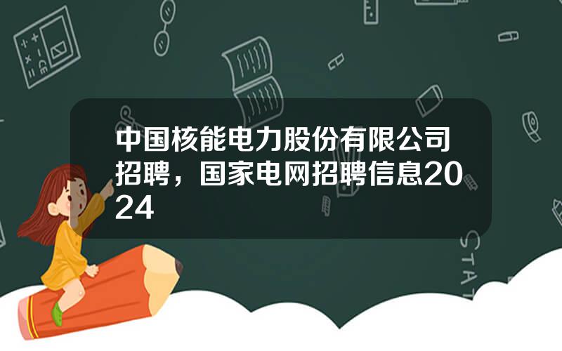 中国核能电力股份有限公司招聘，国家电网招聘信息2024