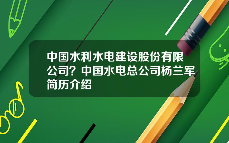 中国水利水电建设股份有限公司？中国水电总公司杨兰军简历介绍