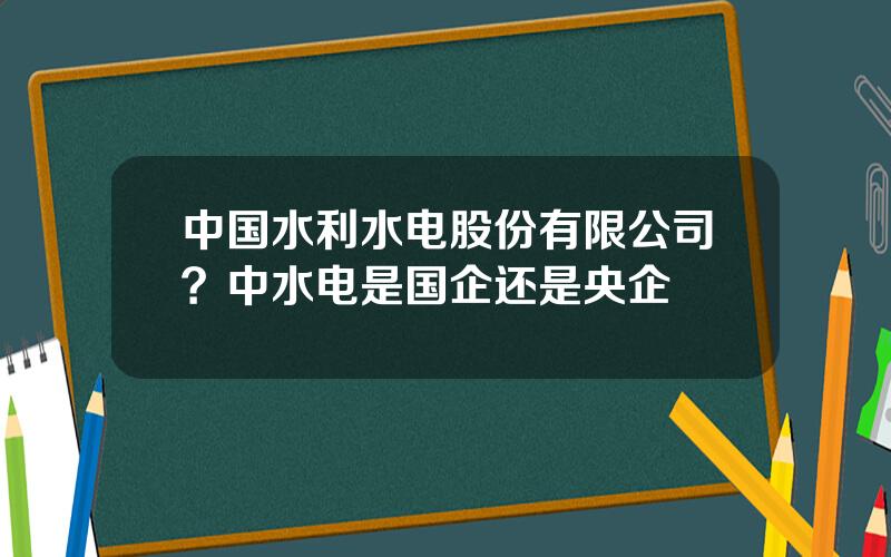 中国水利水电股份有限公司？中水电是国企还是央企