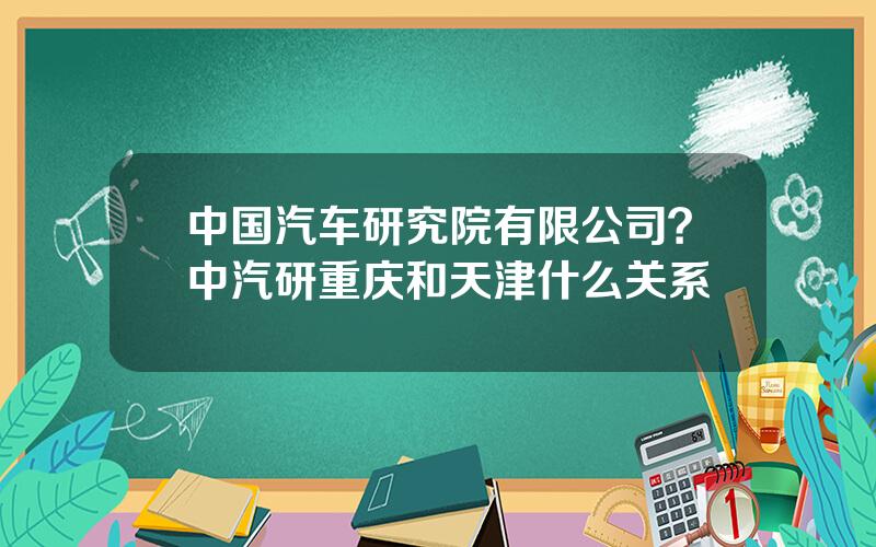 中国汽车研究院有限公司？中汽研重庆和天津什么关系