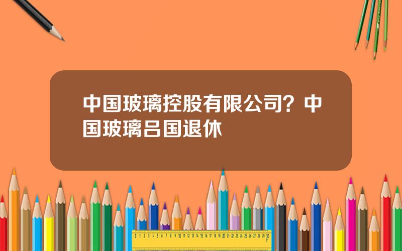 中国玻璃控股有限公司？中国玻璃吕国退休
