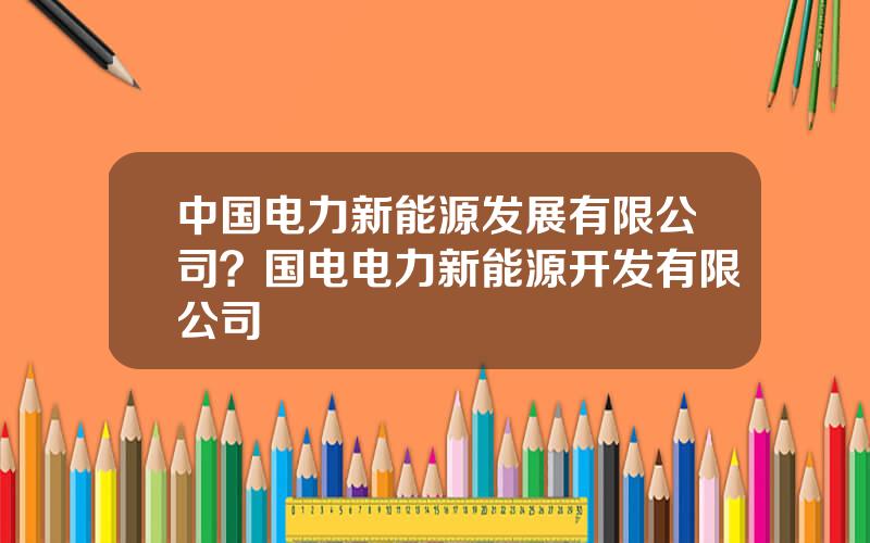 中国电力新能源发展有限公司？国电电力新能源开发有限公司