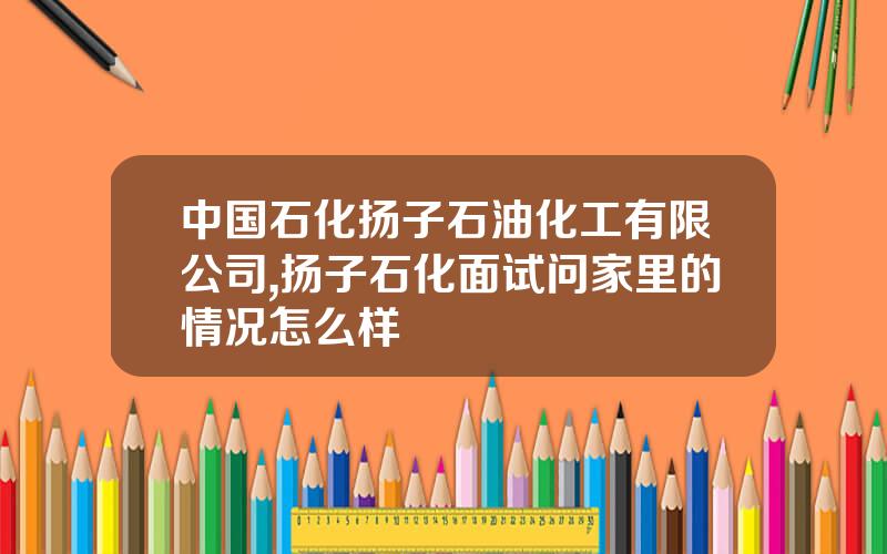 中国石化扬子石油化工有限公司,扬子石化面试问家里的情况怎么样
