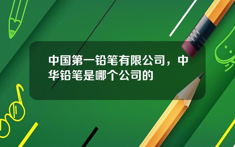 中国第一铅笔有限公司，中华铅笔是哪个公司的