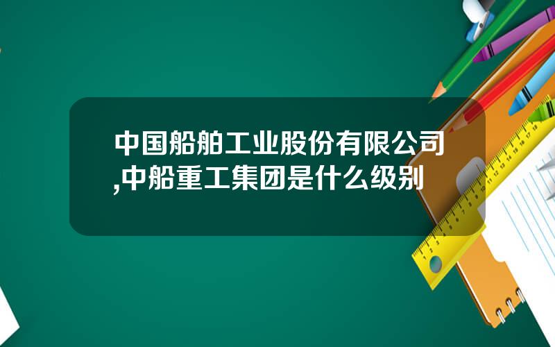 中国船舶工业股份有限公司,中船重工集团是什么级别