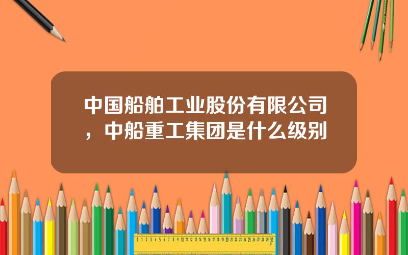 中国船舶工业股份有限公司，中船重工集团是什么级别