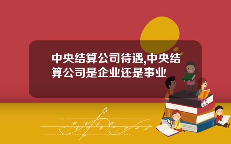 中央结算公司待遇,中央结算公司是企业还是事业