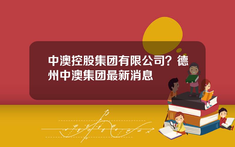 中澳控股集团有限公司？德州中澳集团最新消息