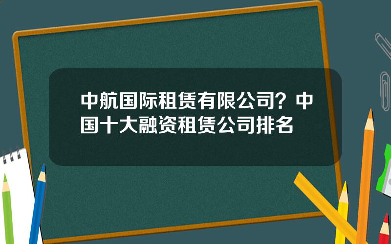 中航国际租赁有限公司？中国十大融资租赁公司排名