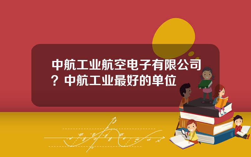 中航工业航空电子有限公司？中航工业最好的单位