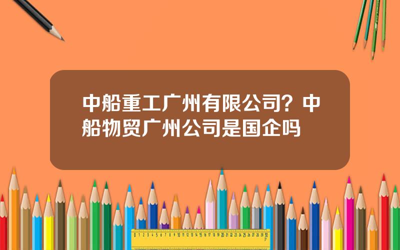 中船重工广州有限公司？中船物贸广州公司是国企吗