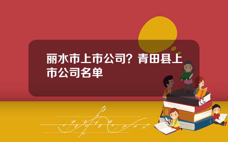 丽水市上市公司？青田县上市公司名单