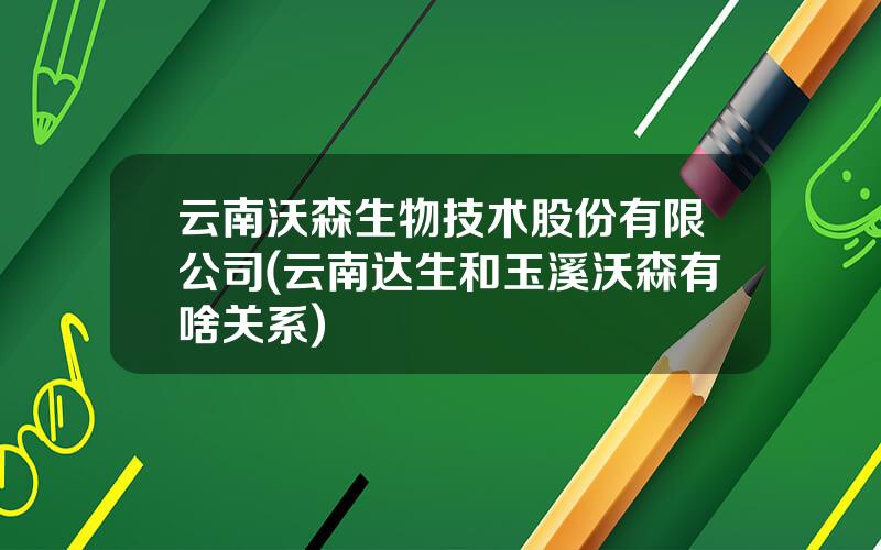 云南沃森生物技术股份有限公司(云南达生和玉溪沃森有啥关系)