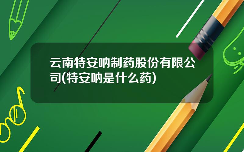 云南特安呐制药股份有限公司(特安呐是什么药)