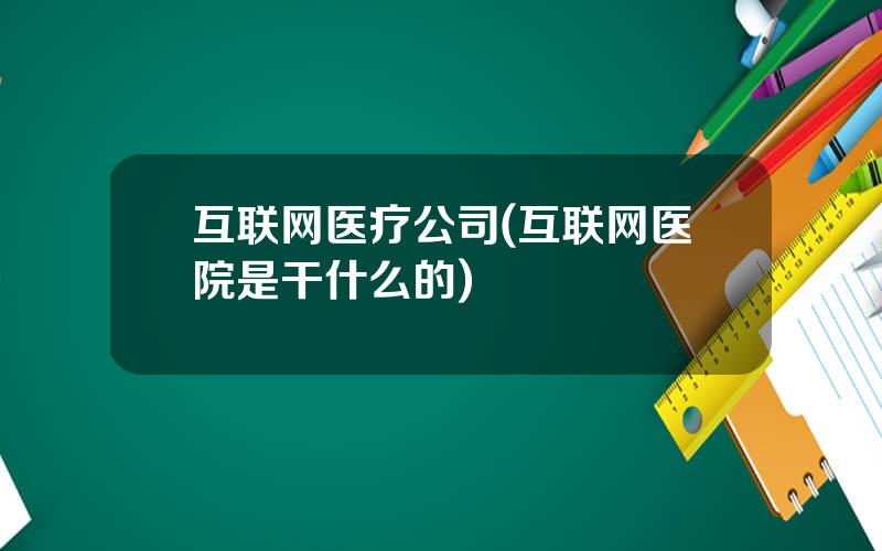 互联网医疗公司(互联网医院是干什么的)